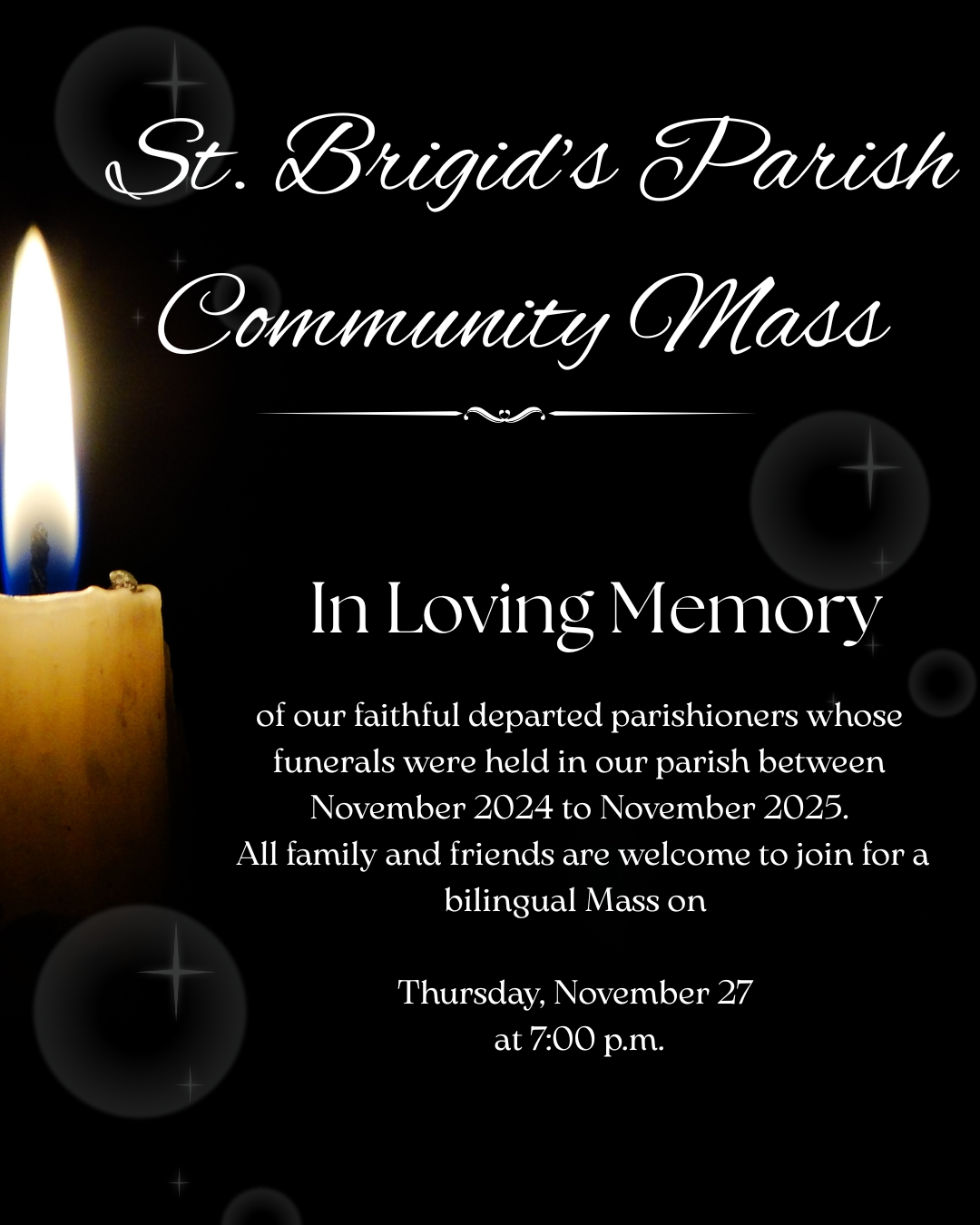 Let us unite to celebrate a special Memorial Mass in  honour of our faithful departed parishioners whose  funerals were held in our parish between November  2024 to November 2025.  All family and friends are  welcome to join us on Thursday, November 27 at  7:00 p.m. for a bilingual Mass. Let us unite to celebrate a special Memorial Mass in  honour of our faithful departed parishioners whose  funerals were held in our parish between November  2024 to November 2025.  All family and friends are  welcome to join us on Thursday, November 27 at  7:00 p.m. for a bilingual Mass.